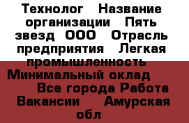 Технолог › Название организации ­ Пять звезд, ООО › Отрасль предприятия ­ Легкая промышленность › Минимальный оклад ­ 30 000 - Все города Работа » Вакансии   . Амурская обл.